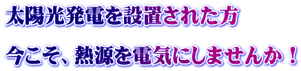 太陽光発電を設置された方  今こそ、熱源を電気にしませんか！ 