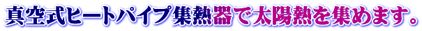 真空式ヒートパイプ集熱器で太陽熱を集めます。