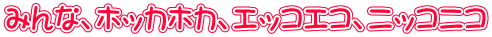 みんな、ホッカホカ、エッコエコ、ニッコニコ